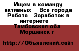 Ищем в команду активных. - Все города Работа » Заработок в интернете   . Тамбовская обл.,Моршанск г.